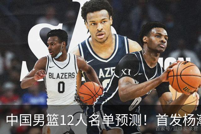 中国男篮12人名单预测！首发杨瀚森王俊杰继伟领衔，内线锋线很强