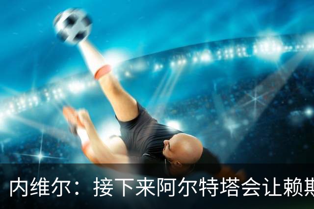 内维尔：接下来阿尔特塔会让赖斯替换若日尼奥