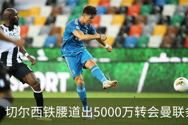 切尔西铁腰道出5000万转会曼联条件！埃德本周再次体检，原因曝光