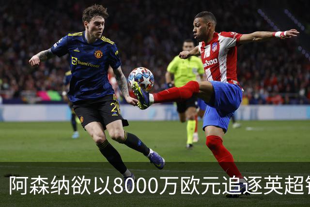 阿森纳欲以8000万欧元追逐英超银靴，西甲明星或将加盟