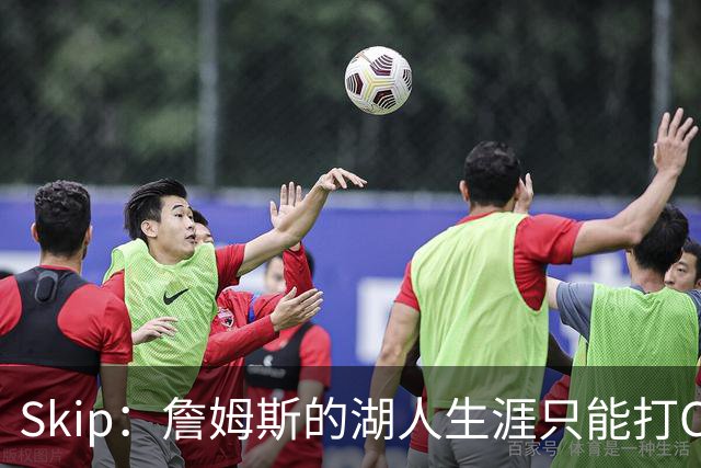 Skip：詹姆斯的湖人生涯只能打C 没法在这里退役他内心很煎熬
